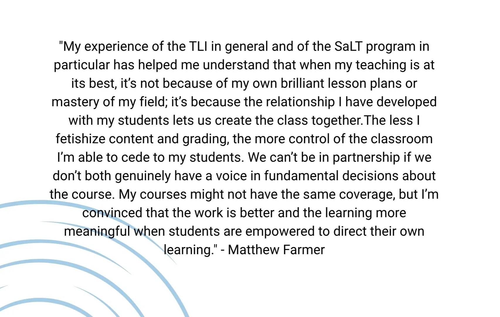 "My experience of the TLI in general and of the SaLT program in particular has helped me understand that when my teaching is at its best, it’s not because of my own brilliant lesson plans or mastery of my field; it’s because the relationship I have developed with my students lets us create the class together.The less I fetishize content and grading, the more control of the classroom I’m able to cede to my students. 